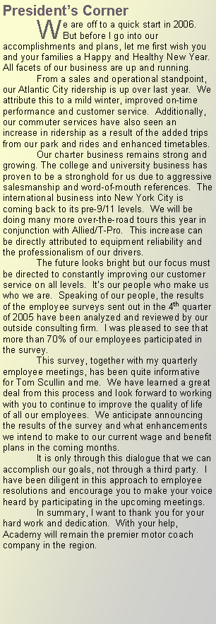 Text Box: Presidents Corner We are off to a quick start in 2006.  But before I go into our accomplishments and plans, let me first wish you and your families a Happy and Healthy New Year.  All facets of our business are up and running.From a sales and operational standpoint, our Atlantic City ridership is up over last year.  We attribute this to a mild winter, improved on-time performance and customer service.  Additionally, our commuter services have also seen an increase in ridership as a result of the added trips from our park and rides and enhanced timetables. Our charter business remains strong and growing. The college and university business has proven to be a stronghold for us due to aggressive salesmanship and word-of-mouth references.  The international business into New York City is coming back to its pre-9/11 levels.  We will be doing many more over-the-road tours this year in conjunction with Allied/T-Pro.  This increase can be directly attributed to equipment reliability and the professionalism of our drivers.The future looks bright but our focus must be directed to constantly improving our customer service on all levels.  Its our people who make us who we are.  Speaking of our people, the results of the employee surveys sent out in the 4th quarter of 2005 have been analyzed and reviewed by our outside consulting firm.  I was pleased to see that more than 70% of our employees participated in the survey.This survey, together with my quarterly employee meetings, has been quite informative for Tom Scullin and me.  We have learned a great deal from this process and look forward to working with you to continue to improve the quality of life of all our employees.  We anticipate announcing the results of the survey and what enhancements we intend to make to our current wage and benefit plans in the coming months.  It is only through this dialogue that we can accomplish our goals, not through a third party.  I have been diligent in this approach to employee resolutions and encourage you to make your voice heard by participating in the upcoming meetings.  In summary, I want to thank you for your hard work and dedication.  With your help, Academy will remain the premier motor coach company in the region.